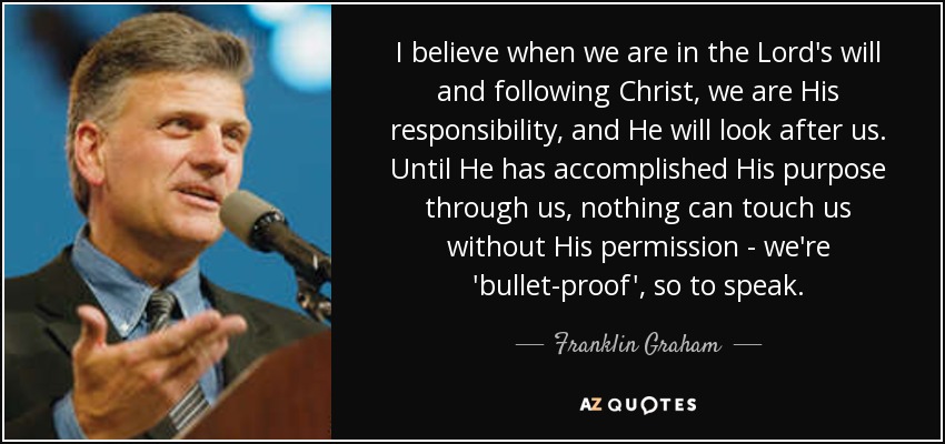 I believe when we are in the Lord's will and following Christ, we are His responsibility, and He will look after us. Until He has accomplished His purpose through us, nothing can touch us without His permission - we're 'bullet-proof', so to speak. - Franklin Graham