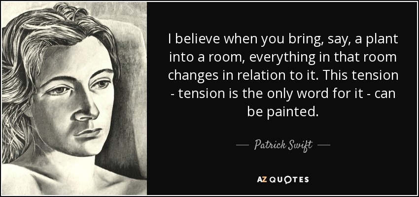 I believe when you bring, say, a plant into a room, everything in that room changes in relation to it. This tension - tension is the only word for it - can be painted. - Patrick Swift