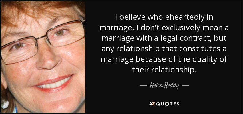 I believe wholeheartedly in marriage. I don't exclusively mean a marriage with a legal contract, but any relationship that constitutes a marriage because of the quality of their relationship. - Helen Reddy
