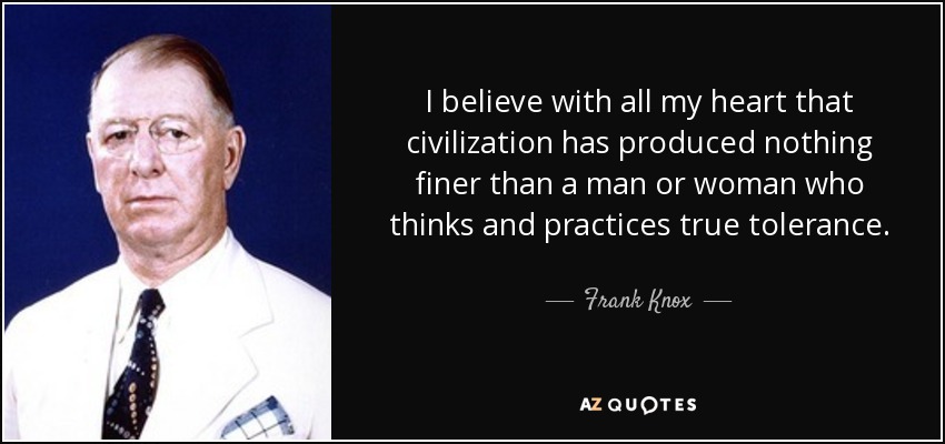 I believe with all my heart that civilization has produced nothing finer than a man or woman who thinks and practices true tolerance. - Frank Knox