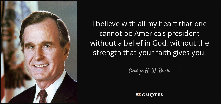 I believe with all my heart that one cannot be America's president without a belief in God, without the strength that your faith gives you. - George H. W. Bush