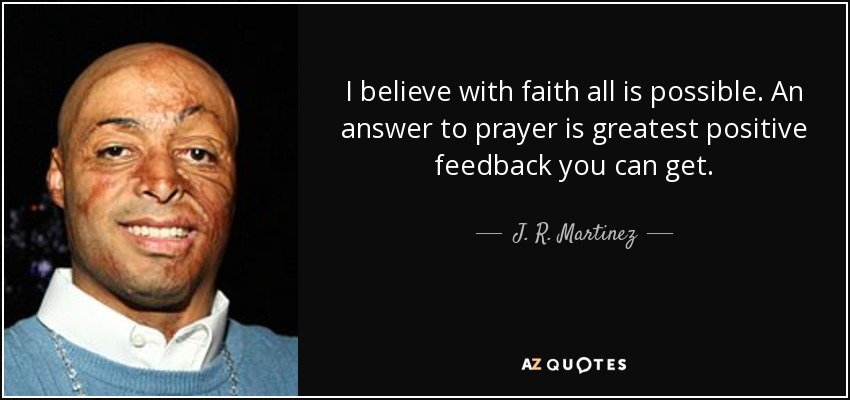 I believe with faith all is possible. An answer to prayer is greatest positive feedback you can get. - J. R. Martinez