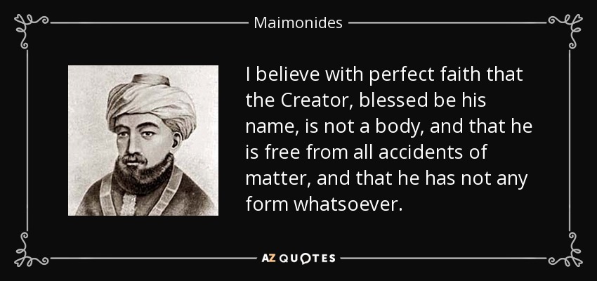 I believe with perfect faith that the Creator, blessed be his name, is not a body, and that he is free from all accidents of matter, and that he has not any form whatsoever. - Maimonides