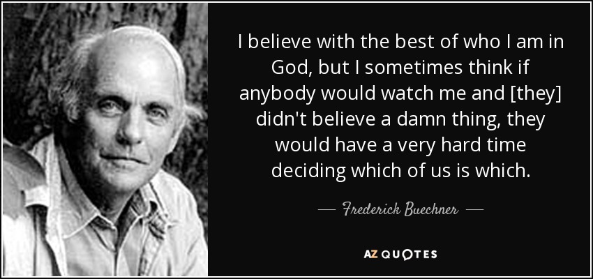 I believe with the best of who I am in God, but I sometimes think if anybody would watch me and [they] didn't believe a damn thing, they would have a very hard time deciding which of us is which. - Frederick Buechner