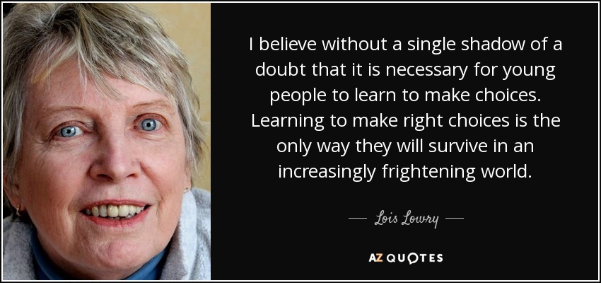 I believe without a single shadow of a doubt that it is necessary for young people to learn to make choices. Learning to make right choices is the only way they will survive in an increasingly frightening world. - Lois Lowry