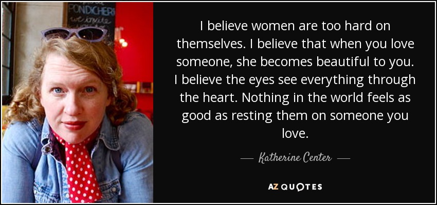 I believe women are too hard on themselves. I believe that when you love someone, she becomes beautiful to you. I believe the eyes see everything through the heart. Nothing in the world feels as good as resting them on someone you love. - Katherine Center