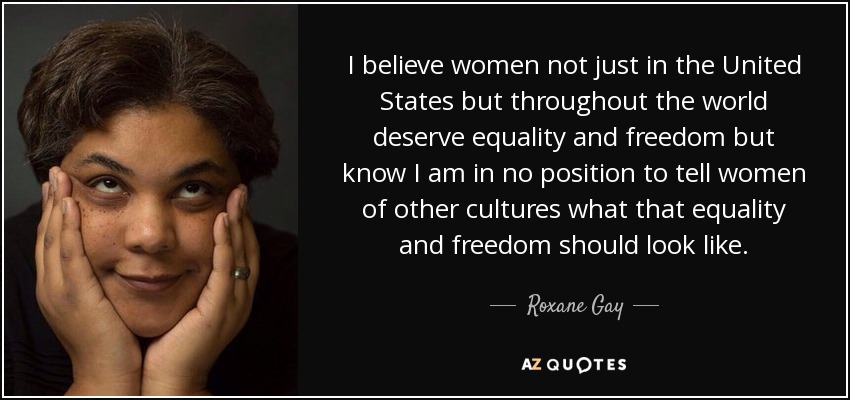 I believe women not just in the United States but throughout the world deserve equality and freedom but know I am in no position to tell women of other cultures what that equality and freedom should look like. - Roxane Gay