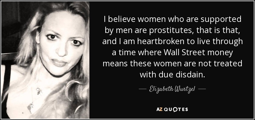 I believe women who are supported by men are prostitutes, that is that, and I am heartbroken to live through a time where Wall Street money means these women are not treated with due disdain. - Elizabeth Wurtzel