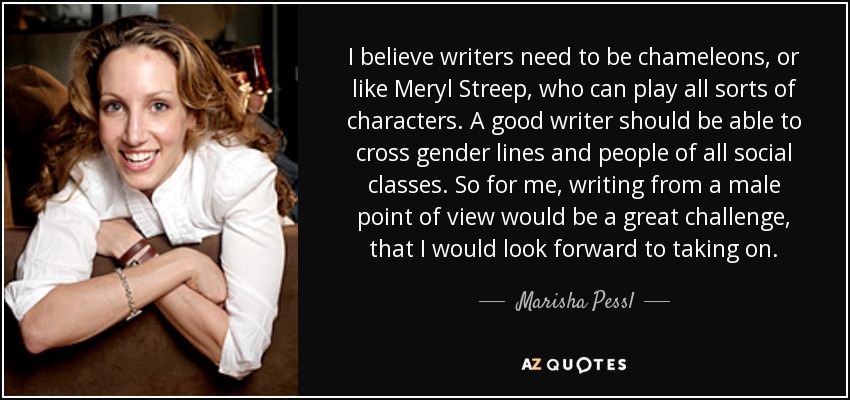 I believe writers need to be chameleons, or like Meryl Streep, who can play all sorts of characters. A good writer should be able to cross gender lines and people of all social classes. So for me, writing from a male point of view would be a great challenge, that I would look forward to taking on. - Marisha Pessl