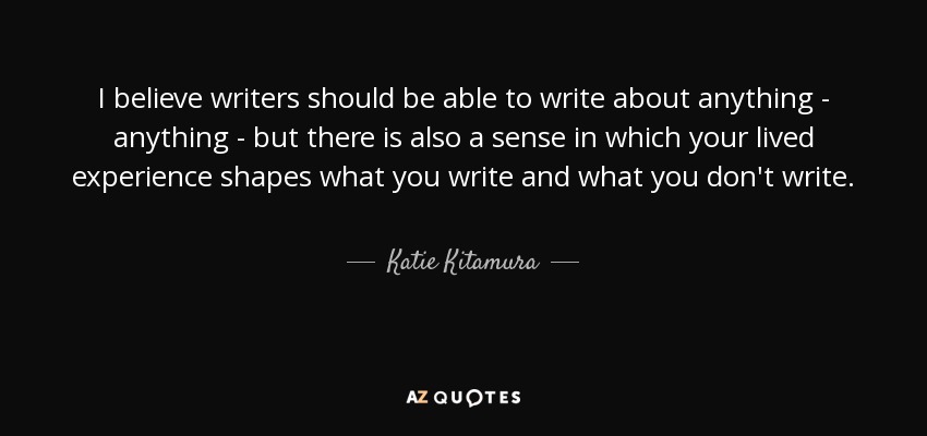 I believe writers should be able to write about anything - anything - but there is also a sense in which your lived experience shapes what you write and what you don't write. - Katie Kitamura