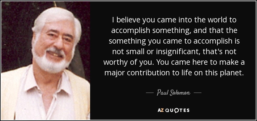 I believe you came into the world to accomplish something, and that the something you came to accomplish is not small or insignificant, that's not worthy of you. You came here to make a major contribution to life on this planet. - Paul Solomon