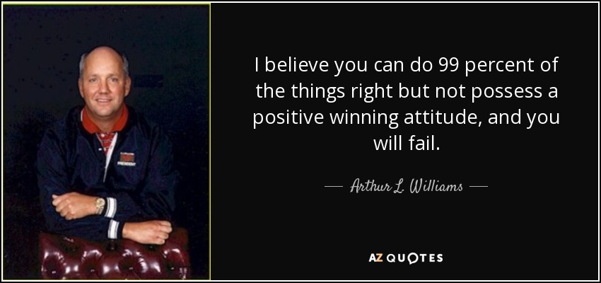 I believe you can do 99 percent of the things right but not possess a positive winning attitude, and you will fail. - Arthur L. Williams, Jr.