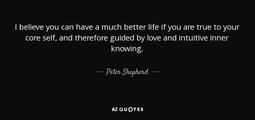 I believe you can have a much better life if you are true to your core self, and therefore guided by love and intuitive inner knowing. - Peter Shepherd