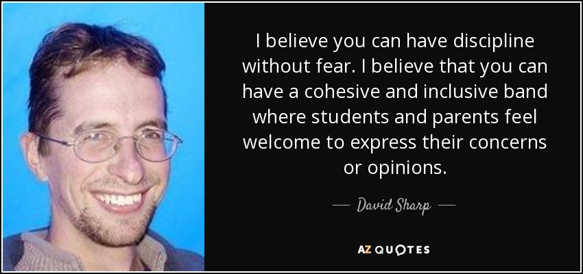 I believe you can have discipline without fear. I believe that you can have a cohesive and inclusive band where students and parents feel welcome to express their concerns or opinions. - David Sharp