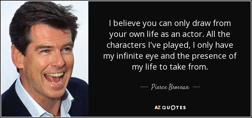 I believe you can only draw from your own life as an actor. All the characters I've played, I only have my infinite eye and the presence of my life to take from. - Pierce Brosnan