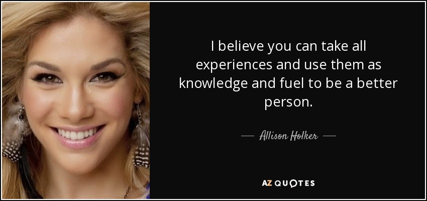 I believe you can take all experiences and use them as knowledge and fuel to be a better person. - Allison Holker