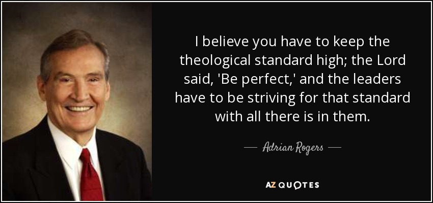 I believe you have to keep the theological standard high; the Lord said, 'Be perfect,' and the leaders have to be striving for that standard with all there is in them. - Adrian Rogers