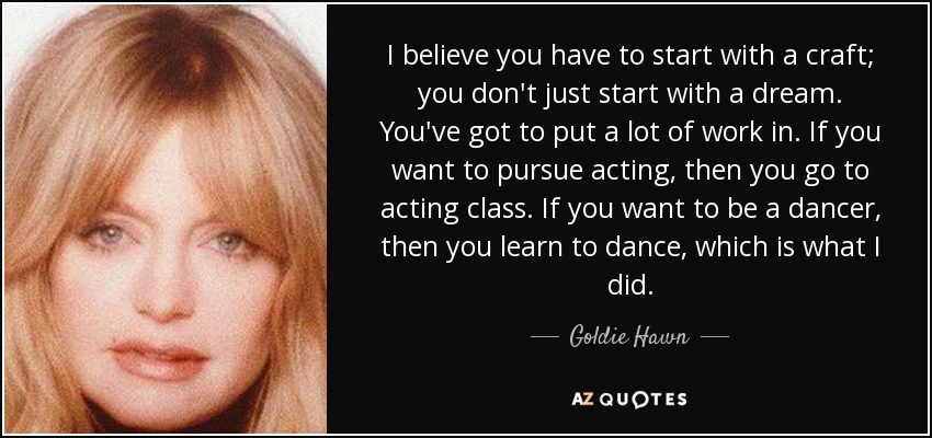 I believe you have to start with a craft; you don't just start with a dream. You've got to put a lot of work in. If you want to pursue acting, then you go to acting class. If you want to be a dancer, then you learn to dance, which is what I did. - Goldie Hawn