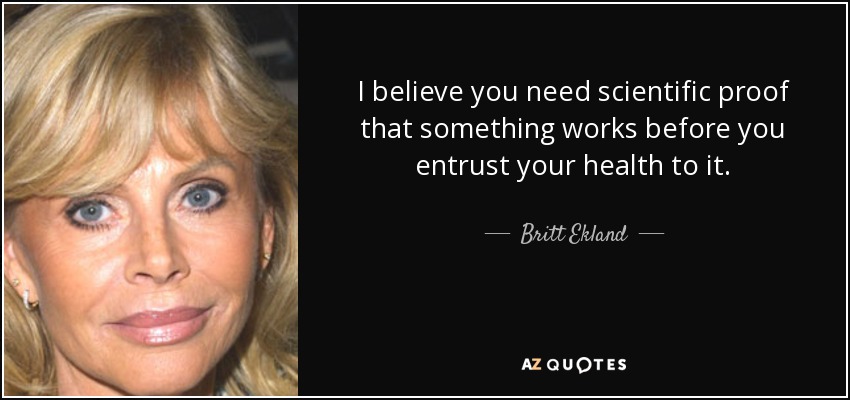 I believe you need scientific proof that something works before you entrust your health to it. - Britt Ekland