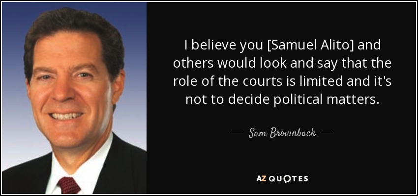 I believe you [Samuel Alito] and others would look and say that the role of the courts is limited and it's not to decide political matters. - Sam Brownback