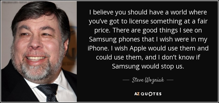 I believe you should have a world where you’ve got to license something at a fair price. There are good things I see on Samsung phones that I wish were in my iPhone. I wish Apple would use them and could use them, and I don’t know if Samsung would stop us. - Steve Wozniak