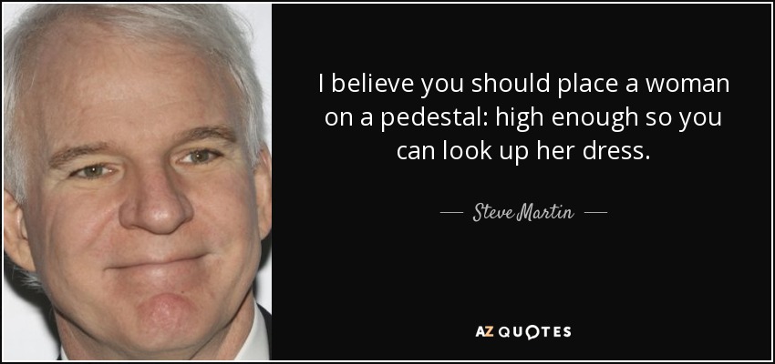 I believe you should place a woman on a pedestal: high enough so you can look up her dress. - Steve Martin