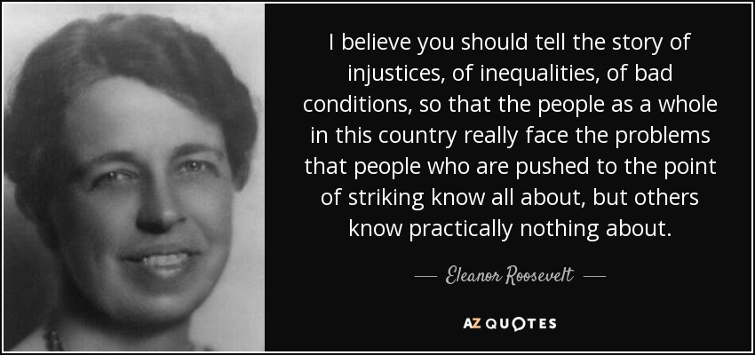 I believe you should tell the story of injustices, of inequalities, of bad conditions, so that the people as a whole in this country really face the problems that people who are pushed to the point of striking know all about, but others know practically nothing about. - Eleanor Roosevelt