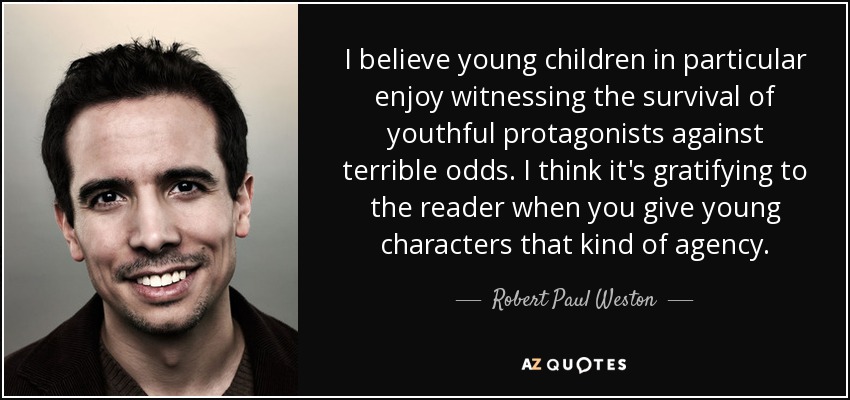 I believe young children in particular enjoy witnessing the survival of youthful protagonists against terrible odds. I think it's gratifying to the reader when you give young characters that kind of agency. - Robert Paul Weston