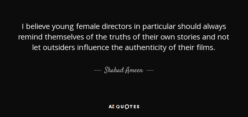 I believe young female directors in particular should always remind themselves of the truths of their own stories and not let outsiders influence the authenticity of their films. - Shahad Ameen