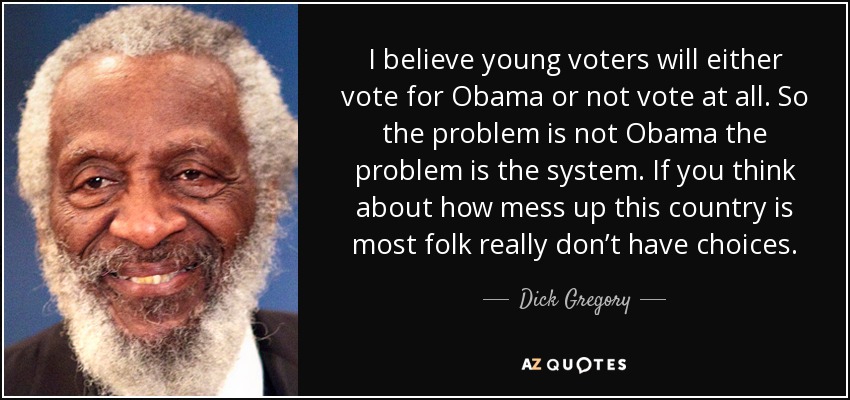 I believe young voters will either vote for Obama or not vote at all. So the problem is not Obama the problem is the system. If you think about how mess up this country is most folk really don’t have choices. - Dick Gregory