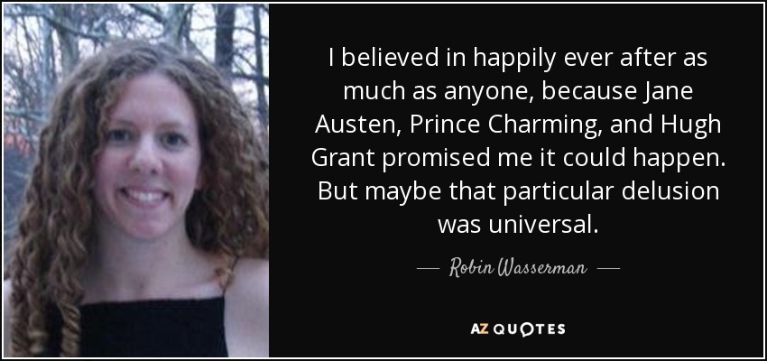 I believed in happily ever after as much as anyone, because Jane Austen, Prince Charming, and Hugh Grant promised me it could happen. But maybe that particular delusion was universal. - Robin Wasserman