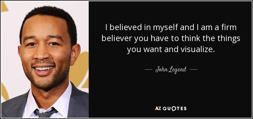 I believed in myself and I am a firm believer you have to think the things you want and visualize. - John Legend