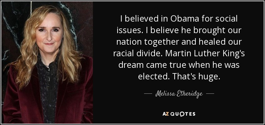 I believed in Obama for social issues. I believe he brought our nation together and healed our racial divide. Martin Luther King's dream came true when he was elected. That's huge. - Melissa Etheridge