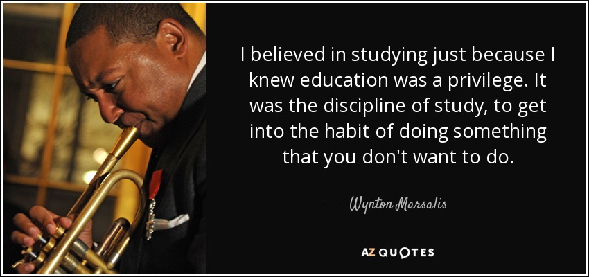 I believed in studying just because I knew education was a privilege. It was the discipline of study, to get into the habit of doing something that you don't want to do. - Wynton Marsalis