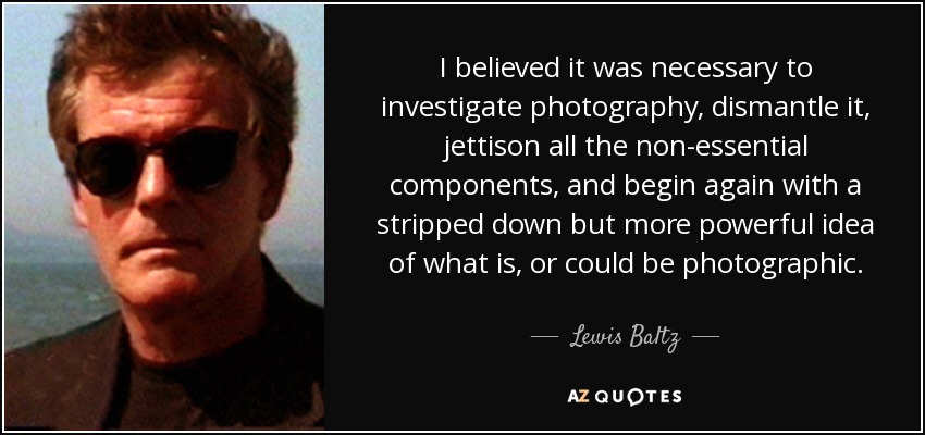 I believed it was necessary to investigate photography, dismantle it, jettison all the non-essential components, and begin again with a stripped down but more powerful idea of what is, or could be photographic. - Lewis Baltz