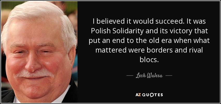 I believed it would succeed. It was Polish Solidarity and its victory that put an end to the old era when what mattered were borders and rival blocs. - Lech Walesa