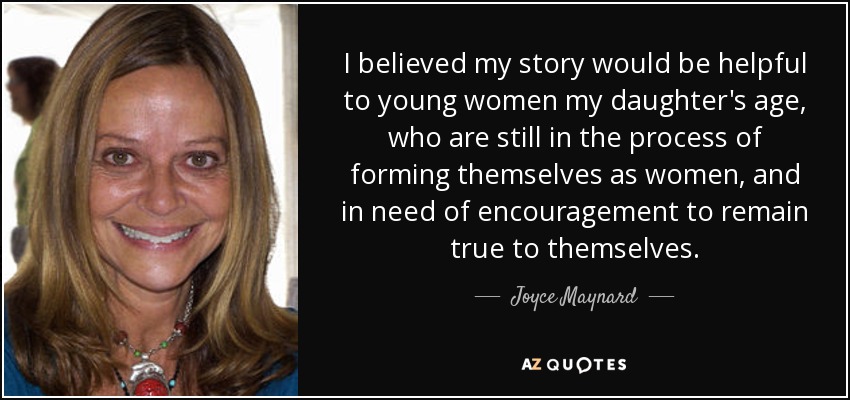 I believed my story would be helpful to young women my daughter's age, who are still in the process of forming themselves as women, and in need of encouragement to remain true to themselves. - Joyce Maynard