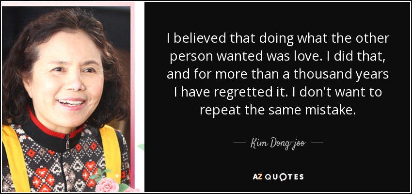 I believed that doing what the other person wanted was love. I did that, and for more than a thousand years I have regretted it. I don't want to repeat the same mistake. - Kim Dong-joo