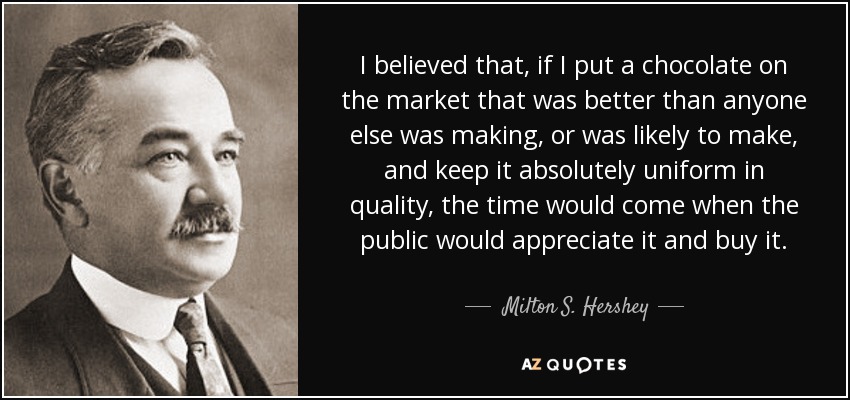 I believed that, if I put a chocolate on the market that was better than anyone else was making, or was likely to make, and keep it absolutely uniform in quality, the time would come when the public would appreciate it and buy it. - Milton S. Hershey