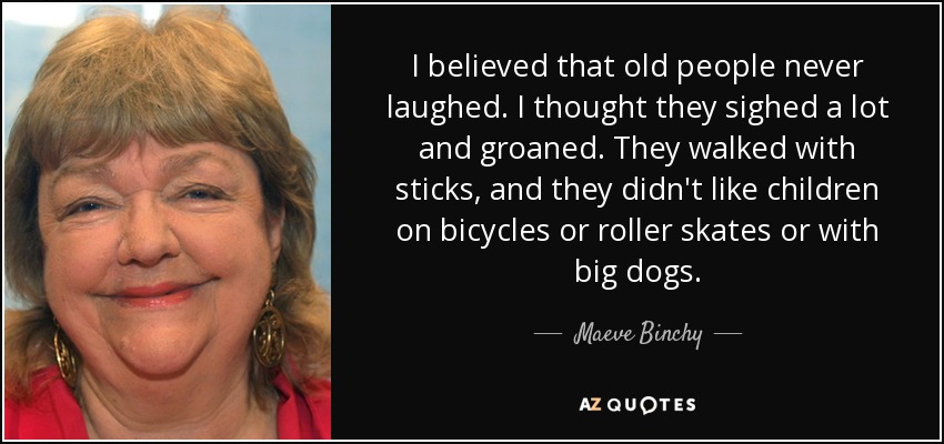 I believed that old people never laughed. I thought they sighed a lot and groaned. They walked with sticks, and they didn't like children on bicycles or roller skates or with big dogs. - Maeve Binchy