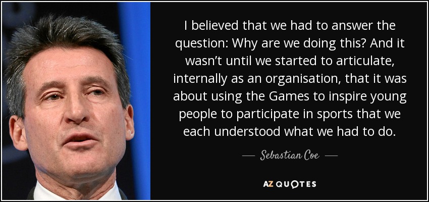 I believed that we had to answer the question: Why are we doing this? And it wasn’t until we started to articulate, internally as an organisation, that it was about using the Games to inspire young people to participate in sports that we each understood what we had to do. - Sebastian Coe