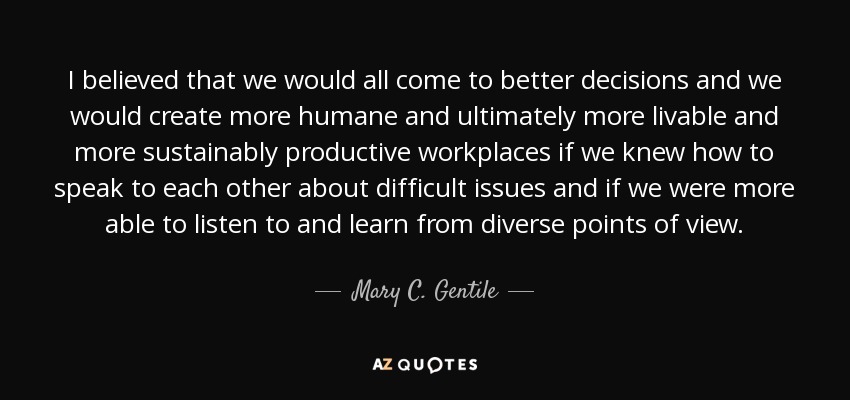 I believed that we would all come to better decisions and we would create more humane and ultimately more livable and more sustainably productive workplaces if we knew how to speak to each other about difficult issues and if we were more able to listen to and learn from diverse points of view. - Mary C. Gentile