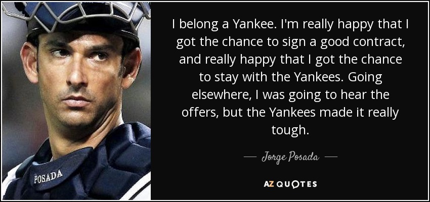 I belong a Yankee. I'm really happy that I got the chance to sign a good contract, and really happy that I got the chance to stay with the Yankees. Going elsewhere, I was going to hear the offers, but the Yankees made it really tough. - Jorge Posada