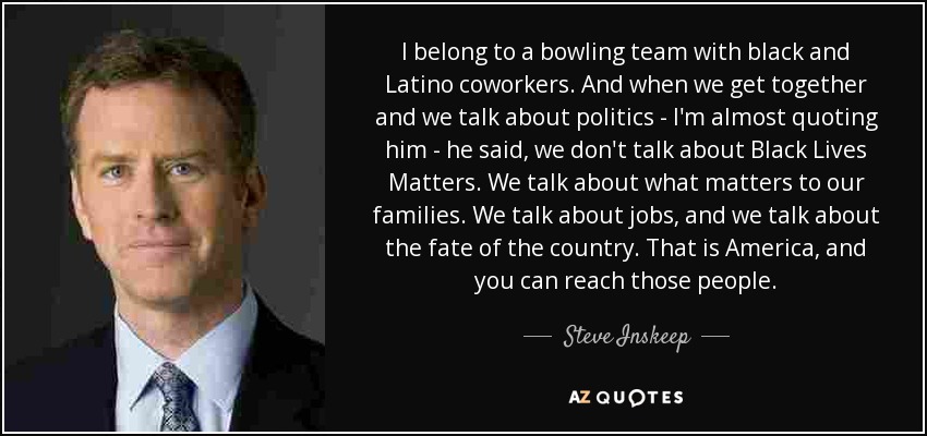 I belong to a bowling team with black and Latino coworkers. And when we get together and we talk about politics - I'm almost quoting him - he said, we don't talk about Black Lives Matters. We talk about what matters to our families. We talk about jobs, and we talk about the fate of the country. That is America, and you can reach those people. - Steve Inskeep