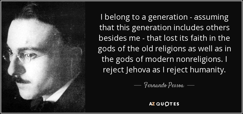 I belong to a generation - assuming that this generation includes others besides me - that lost its faith in the gods of the old religions as well as in the gods of modern nonreligions. I reject Jehova as I reject humanity. - Fernando Pessoa