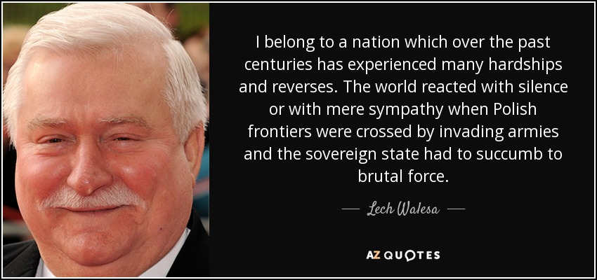 I belong to a nation which over the past centuries has experienced many hardships and reverses. The world reacted with silence or with mere sympathy when Polish frontiers were crossed by invading armies and the sovereign state had to succumb to brutal force. - Lech Walesa