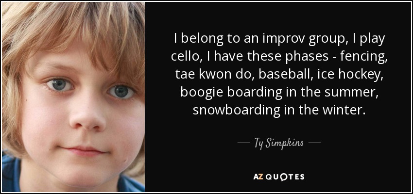 I belong to an improv group, I play cello, I have these phases - fencing, tae kwon do, baseball, ice hockey, boogie boarding in the summer, snowboarding in the winter. - Ty Simpkins