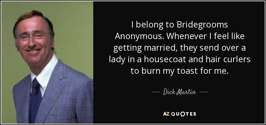 I belong to Bridegrooms Anonymous. Whenever I feel like getting married, they send over a lady in a housecoat and hair curlers to burn my toast for me. - Dick Martin