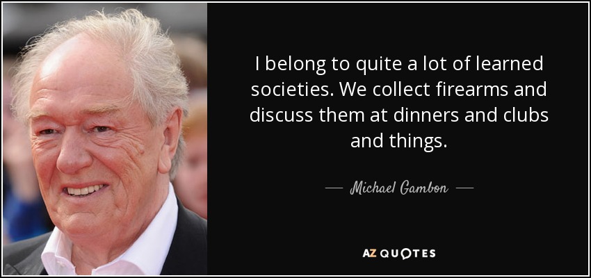 I belong to quite a lot of learned societies. We collect firearms and discuss them at dinners and clubs and things. - Michael Gambon