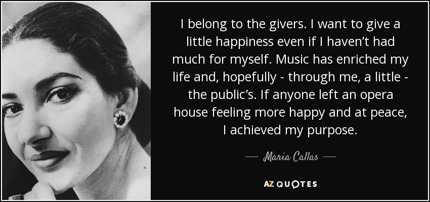 I belong to the givers. I want to give a little happiness even if I haven’t had much for myself. Music has enriched my life and, hopefully - through me, a little - the public’s. If anyone left an opera house feeling more happy and at peace, I achieved my purpose. - Maria Callas